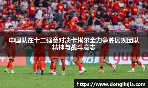 中国队在十二强赛对决卡塔尔全力争胜展现团队精神与战斗意志